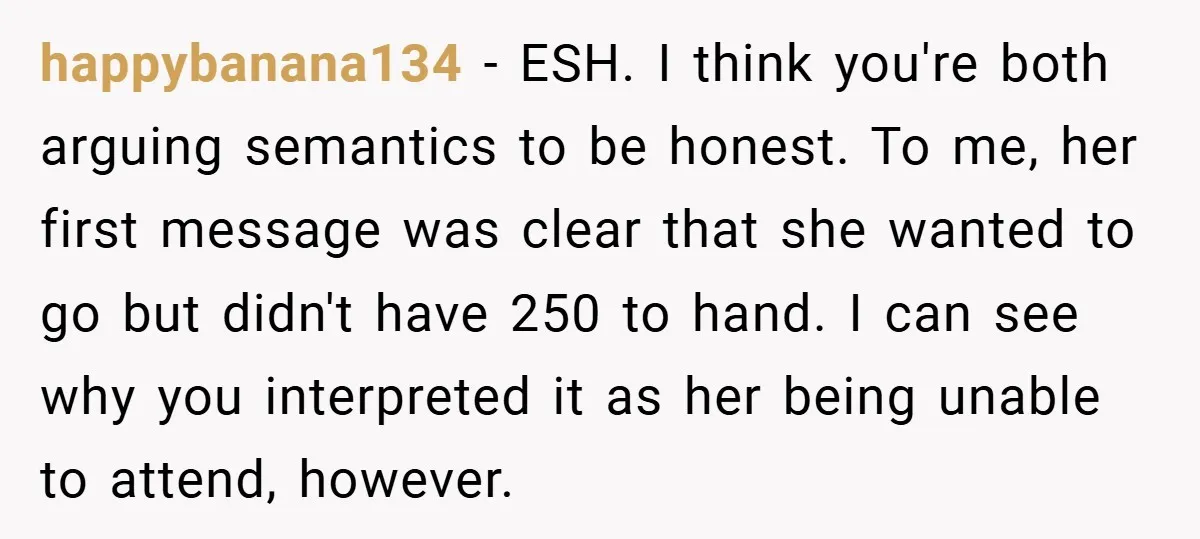happybanana134 − ESH. I think you're both arguing semantics to be honest. To me, her first message was clear that she wanted to go but didn't have 250 to hand....