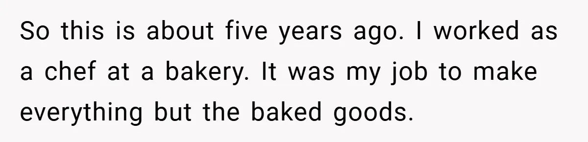 So this is about five years ago. I worked as a chef at a bakery. It was my job to make everything but the baked goods.