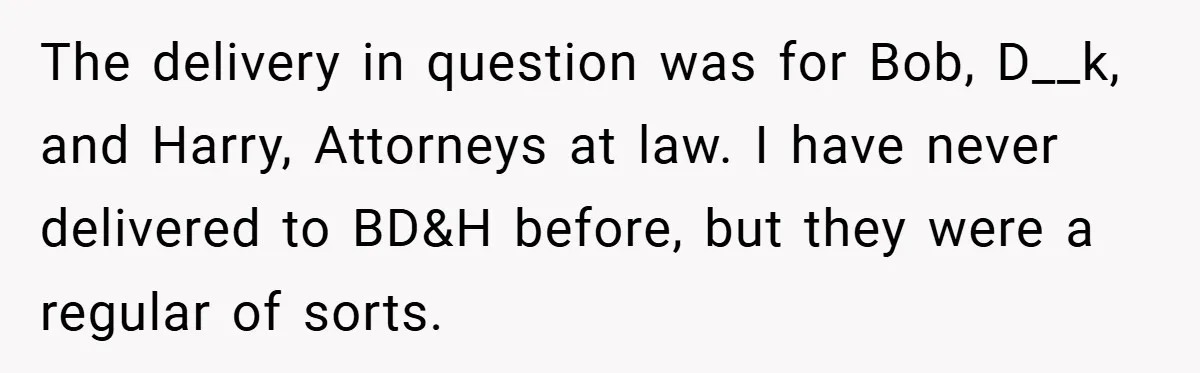 The delivery in question was for Bob, D__k, and Harry, Attorneys at law. I have never delivered to BD&H before, but they were a regular of sorts.