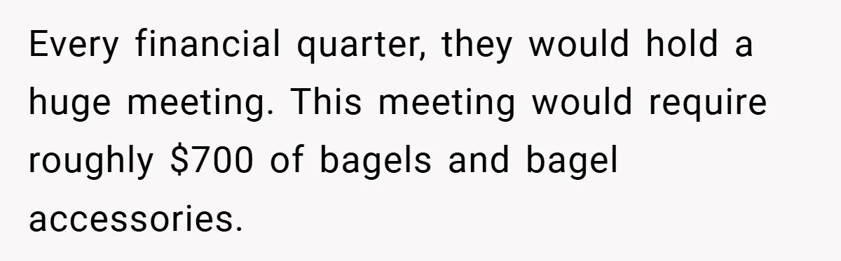 Every financial quarter, they would hold a huge meeting. This meeting would require roughly $700 of bagels and bagel accessories.
