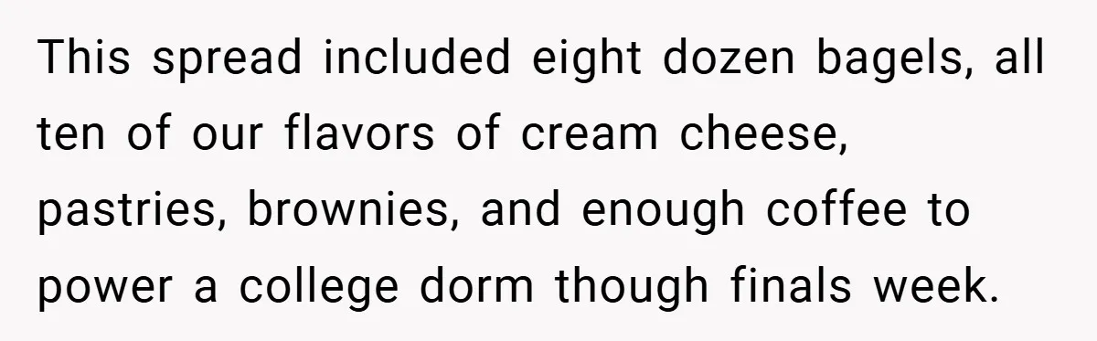 This spread included eight dozen bagels, all ten of our flavors of cream cheese, pastries, brownies, and enough coffee to power a college dorm though finals week.