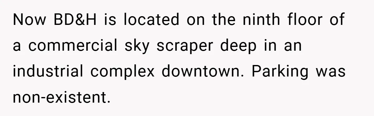 Now BD&H is located on the ninth floor of a commercial sky scraper deep in an industrial complex downtown. Parking was non-existent.