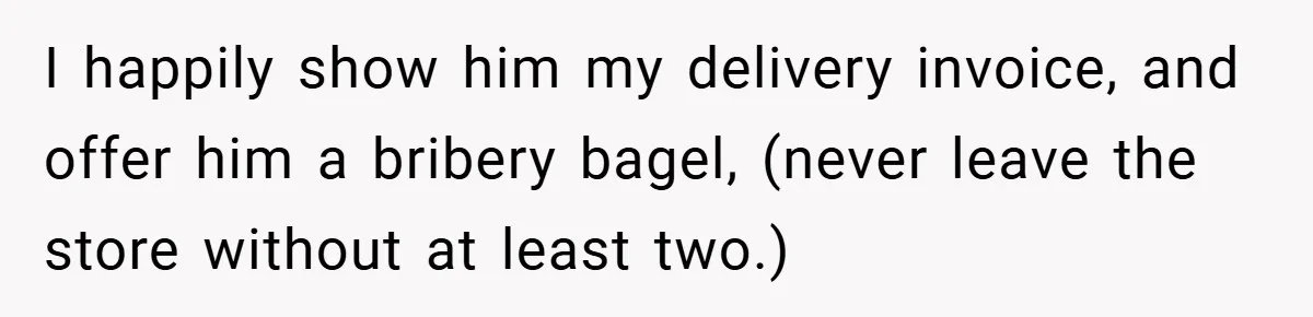 I happily show him my delivery invoice, and offer him a bribery bagel, (never leave the store without at least two.)