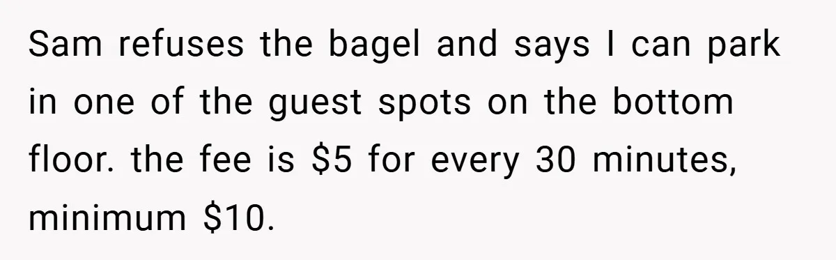 Sam refuses the bagel and says I can park in one of the guest spots on the bottom floor. the fee is $5 for every 30 minutes, minimum $10.