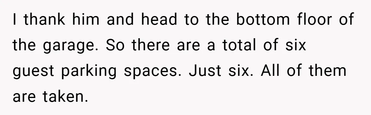 I thank him and head to the bottom floor of the garage. So there are a total of six guest parking spaces. Just six. All of them are taken.