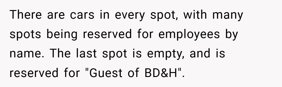 There are cars in every spot, with many spots being reserved for employees by name. The last spot is empty, and is reserved for "Guest of BD&H".