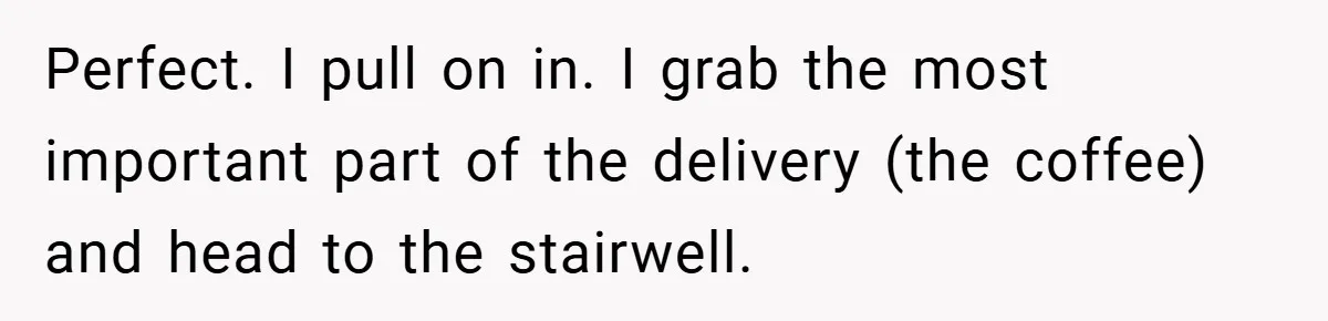 Perfect. I pull on in. I grab the most important part of the delivery (the coffee) and head to the stairwell.