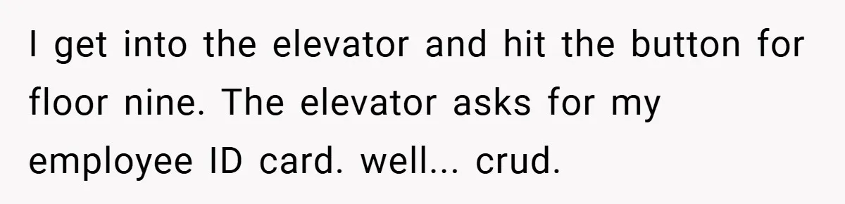 I get into the elevator and hit the button for floor nine. The elevator asks for my employee ID card. well... crud.