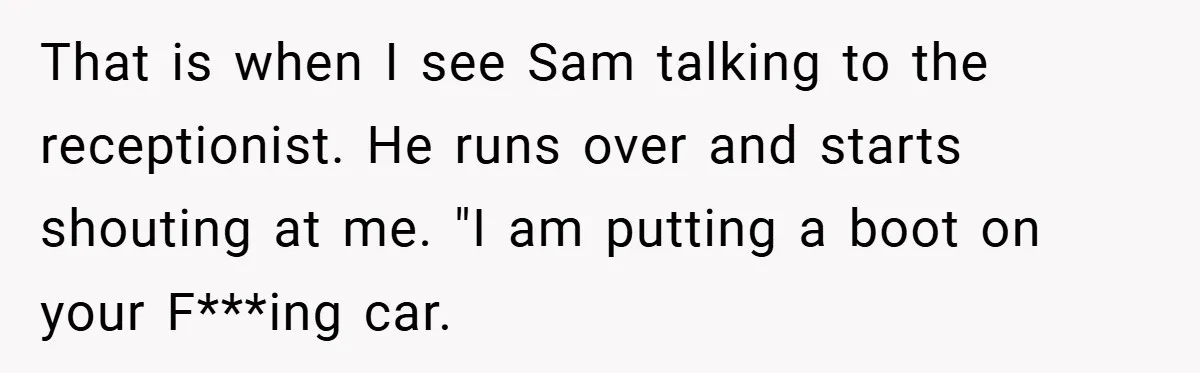 That is when I see Sam talking to the receptionist. He runs over and starts shouting at me. "I am putting a boot on your F***ing car.