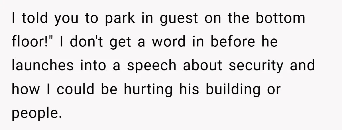I told you to park in guest on the bottom floor!" I don't get a word in before he launches into a speech about security and how I could be...