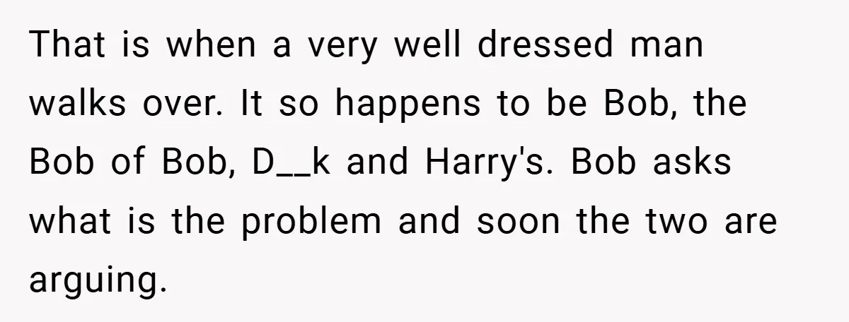That is when a very well dressed man walks over. It so happens to be Bob, the Bob of Bob, D__k and Harry's. Bob asks what is the problem and...