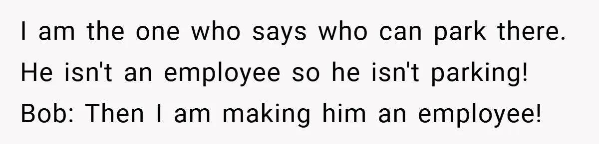 I am the one who says who can park there. He isn't an employee so he isn't parking! Bob: Then I am making him an employee!