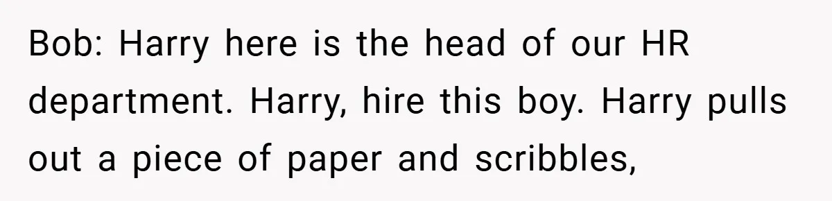 Bob: Harry here is the head of our HR department. Harry, hire this boy. Harry pulls out a piece of paper and scribbles,