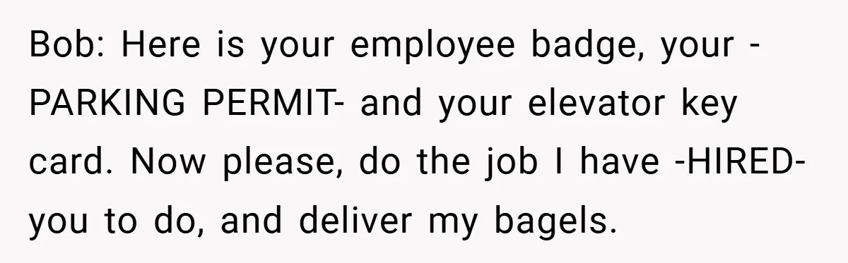 Bob: Here is your employee badge, your -PARKING PERMIT- and your elevator key card. Now please, do the job I have -HIRED- you to do, and deliver my bagels.
