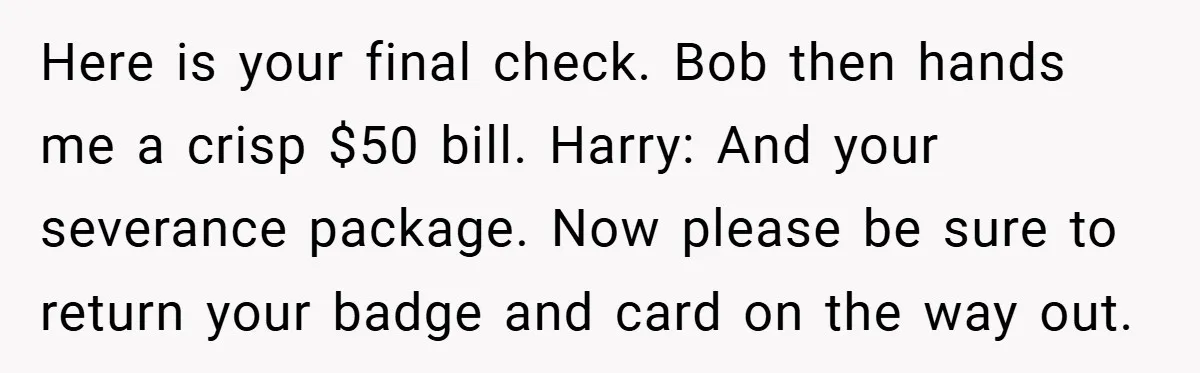 Here is your final check. Bob then hands me a crisp $50 bill. Harry: And your severance package. Now please be sure to return your badge and card on the...