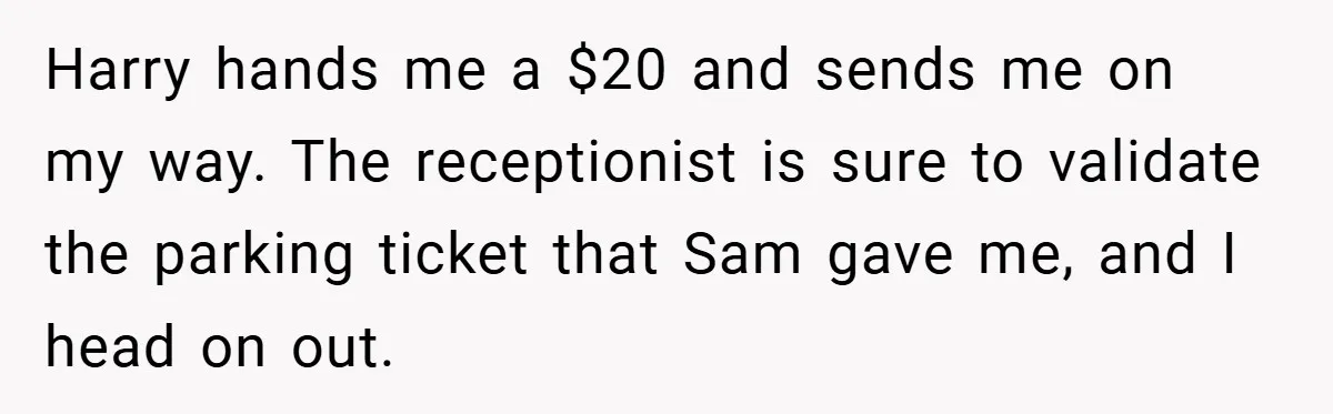 Harry hands me a $20 and sends me on my way. The receptionist is sure to validate the parking ticket that Sam gave me, and I head on out.