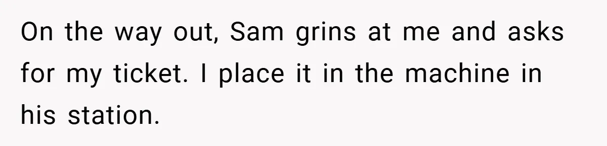 On the way out, Sam grins at me and asks for my ticket. I place it in the machine in his station.