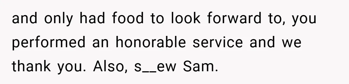 and only had food to look forward to, you performed an honorable service and we thank you. Also, s__ew Sam.