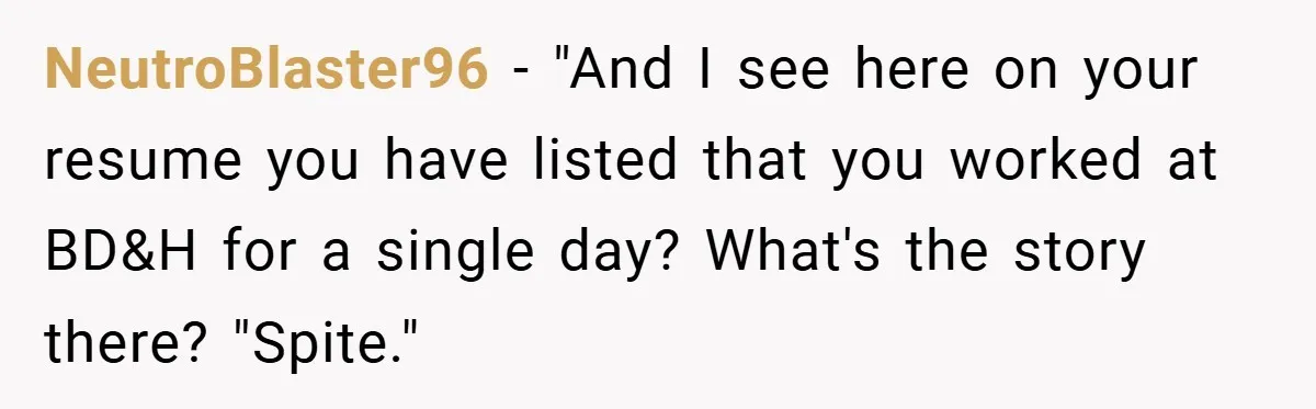 NeutroBlaster96 − "And I see here on your resume you have listed that you worked at BD&H for a single day? What's the story there? "Spite."