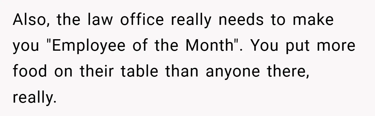 Also, the law office really needs to make you "Employee of the Month". You put more food on their table than anyone there, really.