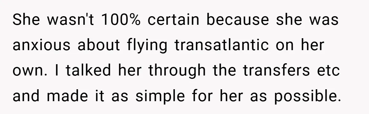 She wasn't 100% certain because she was anxious about flying transatlantic on her own. I talked her through the transfers etc and made it as simple for her as possible.