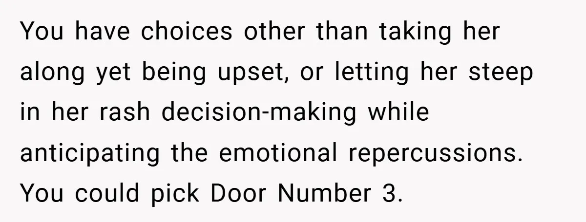 You have choices other than taking her along yet being upset, or letting her steep in her rash decision-making while anticipating the emotional repercussions. You could pick Door Number 3.