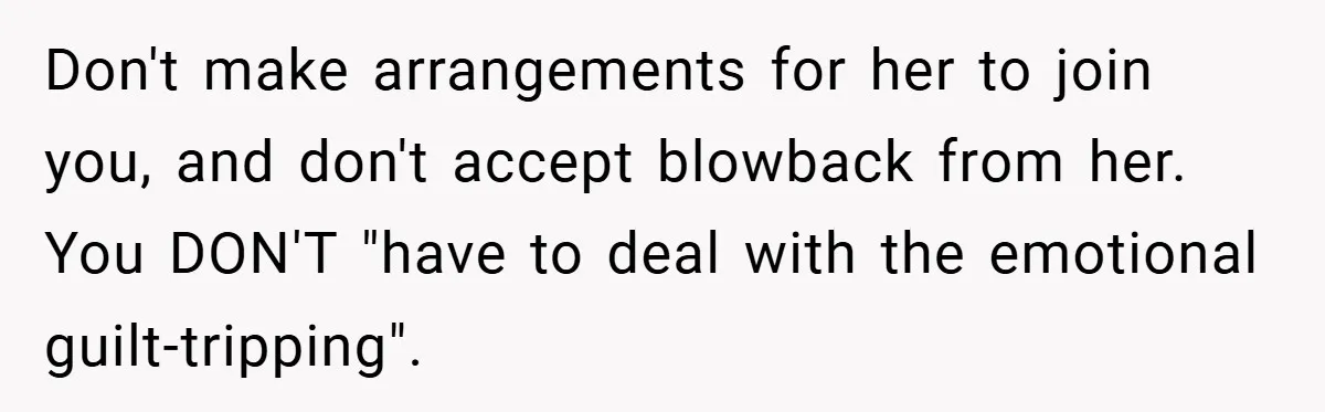 Don't make arrangements for her to join you, and don't accept blowback from her. You DON'T "have to deal with the emotional guilt-tripping".
