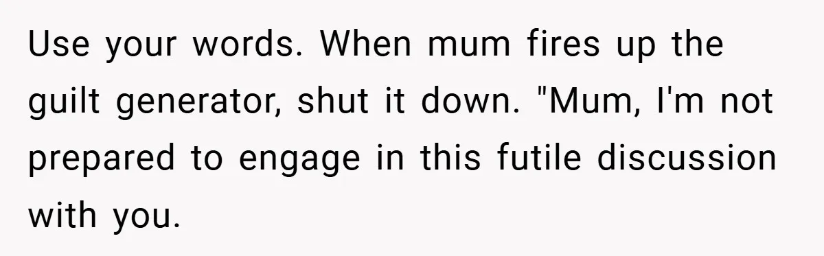Use your words. When mum fires up the guilt generator, shut it down. "Mum, I'm not prepared to engage in this futile discussion with you.