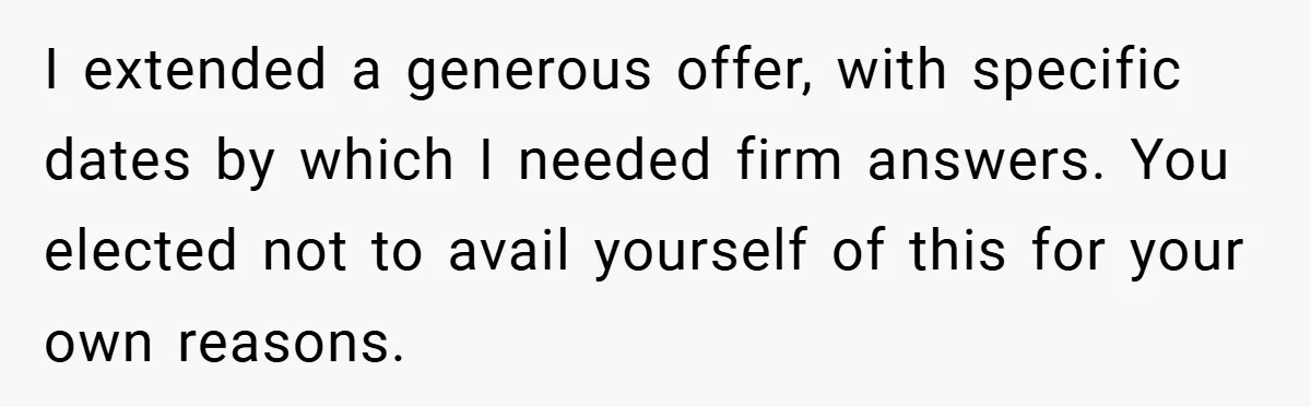 I extended a generous offer, with specific dates by which I needed firm answers. You elected not to avail yourself of this for your own reasons.