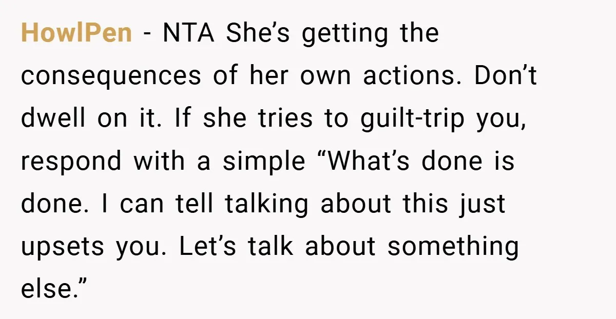 HowlPen - NTA She’s getting the consequences of her own actions. Don’t dwell on it. If she tries to guilt-trip you, respond with a simple “What’s done is done. I...