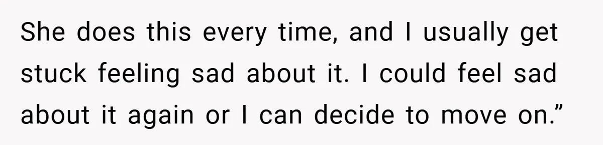 She does this every time, and I usually get stuck feeling sad about it. I could feel sad about it again or I can decide to move on.”