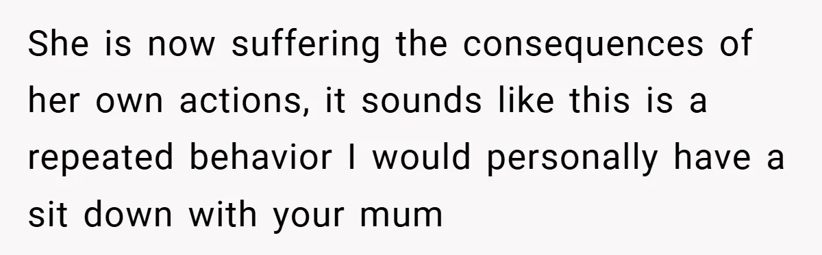 She is now suffering the consequences of her own actions, it sounds like this is a repeated behavior I would personally have a sit down with your mum