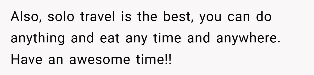 Also, solo travel is the best, you can do anything and eat any time and anywhere. Have an awesome time!!