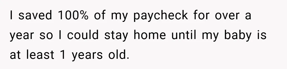 I saved 100% of my paycheck for over a year so I could stay home until my baby is at least 1 years old.