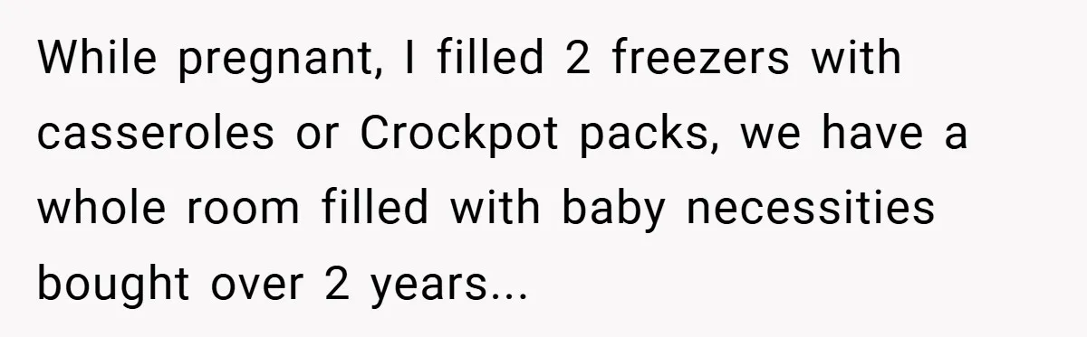 While pregnant, I filled 2 freezers with casseroles or Crockpot packs, we have a whole room filled with baby necessities bought over 2 years...
