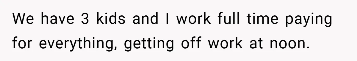 We have 3 kids and I work full time paying for everything, getting off work at noon.