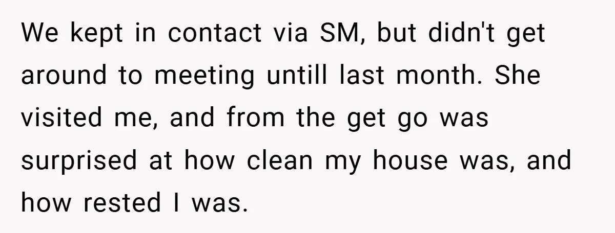 We kept in contact via SM, but didn't get around to meeting untill last month. She visited me, and from the get go was surprised at how clean my house...