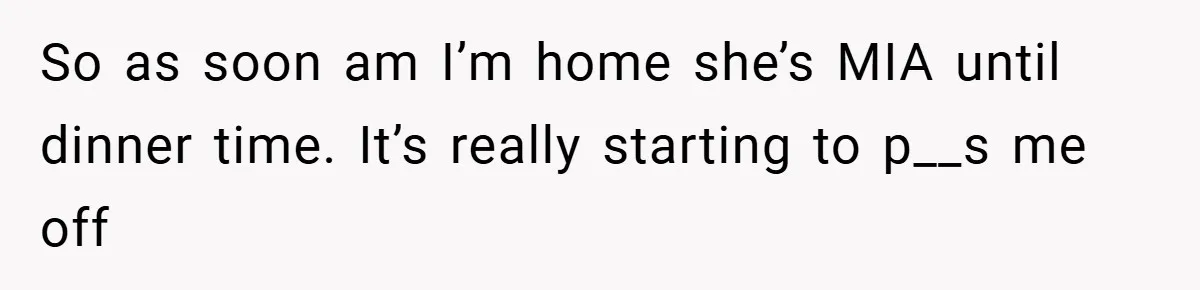 So as soon am I’m home she’s MIA until dinner time. It’s really starting to p__s me off