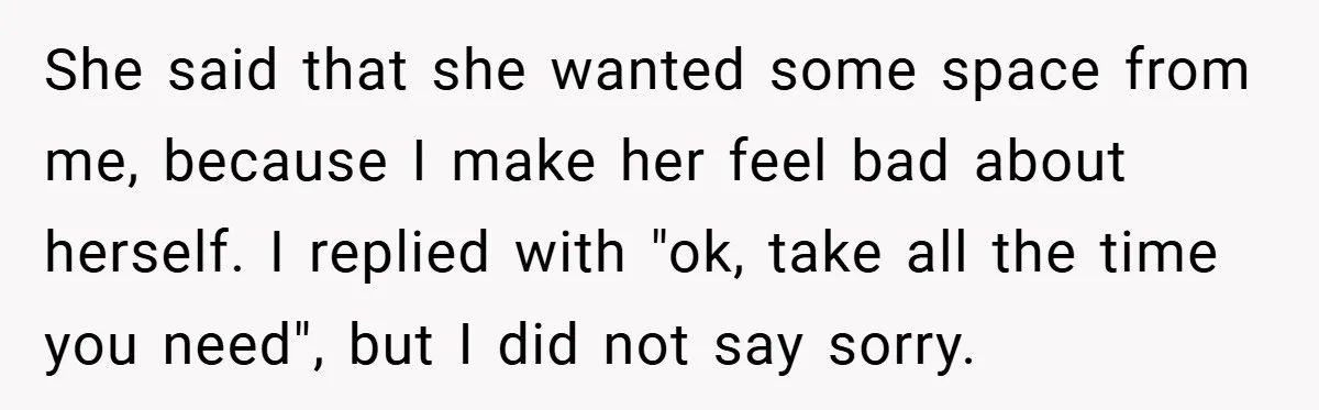 She said that she wanted some space from me, because I make her feel bad about herself. I replied with "ok, take all the time you need", but I did...