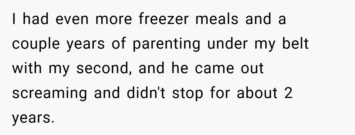 I had even more freezer meals and a couple years of parenting under my belt with my second, and he came out screaming and didn't stop for about 2 years.