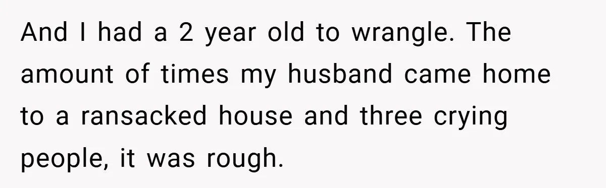 And I had a 2 year old to wrangle. The amount of times my husband came home to a ransacked house and three crying people, it was rough.