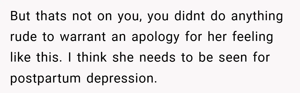 But thats not on you, you didnt do anything rude to warrant an apology for her feeling like this. I think she needs to be seen for postpartum depression.