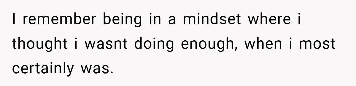 I remember being in a mindset where i thought i wasnt doing enough, when i most certainly was.