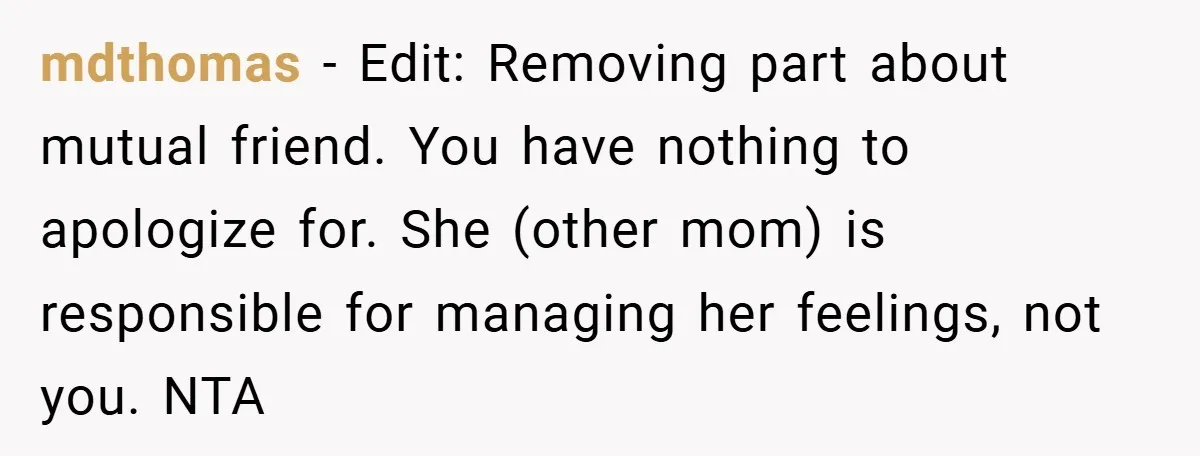 mdthomas − Edit: Removing part about mutual friend. You have nothing to apologize for. She (other mom) is responsible for managing her feelings, not you. NTA