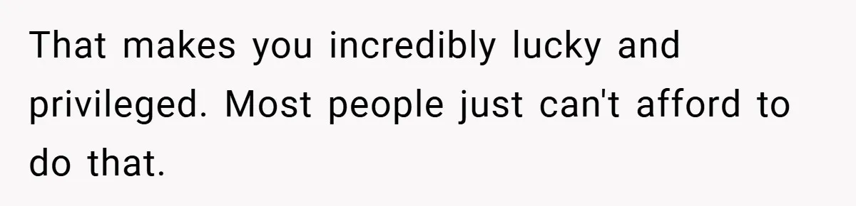 That makes you incredibly lucky and privileged. Most people just can't afford to do that.
