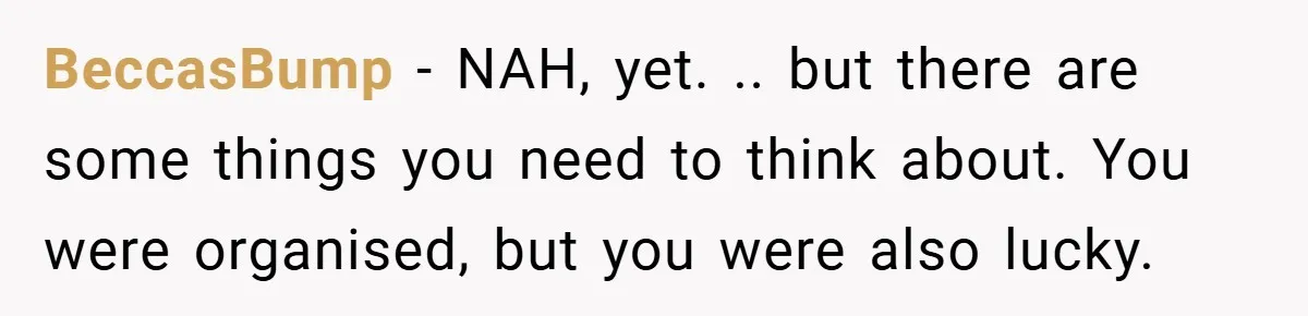 BeccasBump − NAH, yet. .. but there are some things you need to think about. You were organised, but you were also lucky.