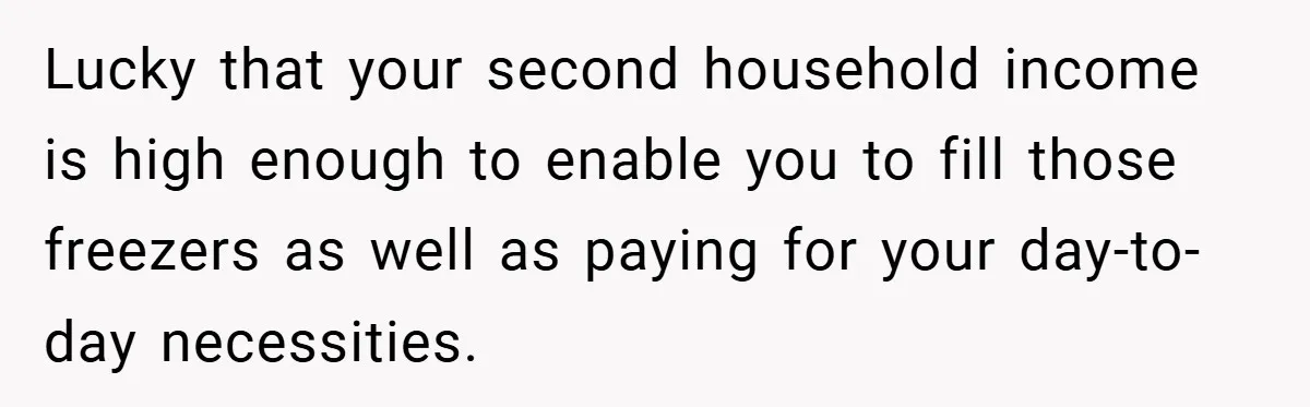 Lucky that your second household income is high enough to enable you to fill those freezers as well as paying for your day-to-day necessities.
