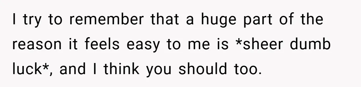 I try to remember that a huge part of the reason it feels easy to me is *sheer dumb luck*, and I think you should too.