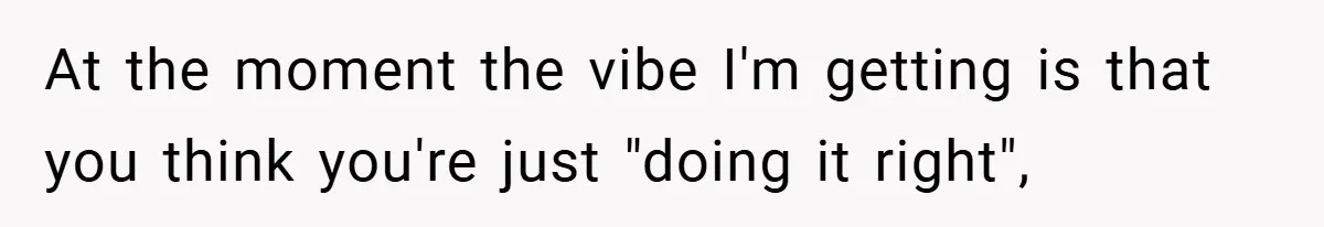At the moment the vibe I'm getting is that you think you're just "doing it right",