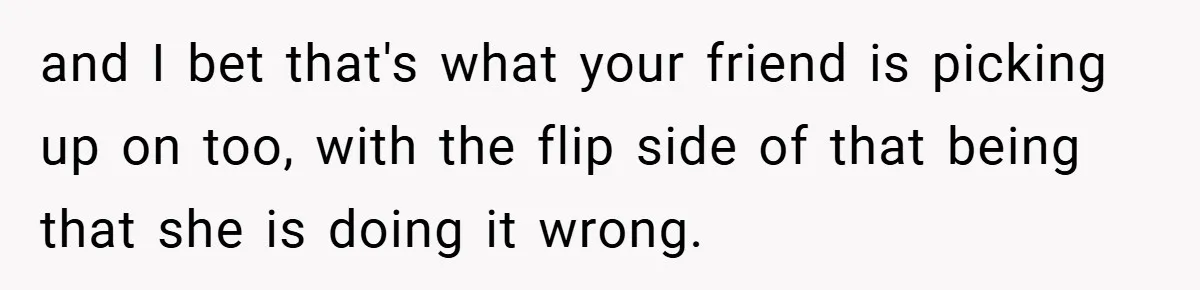 and I bet that's what your friend is picking up on too, with the flip side of that being that she is doing it wrong.